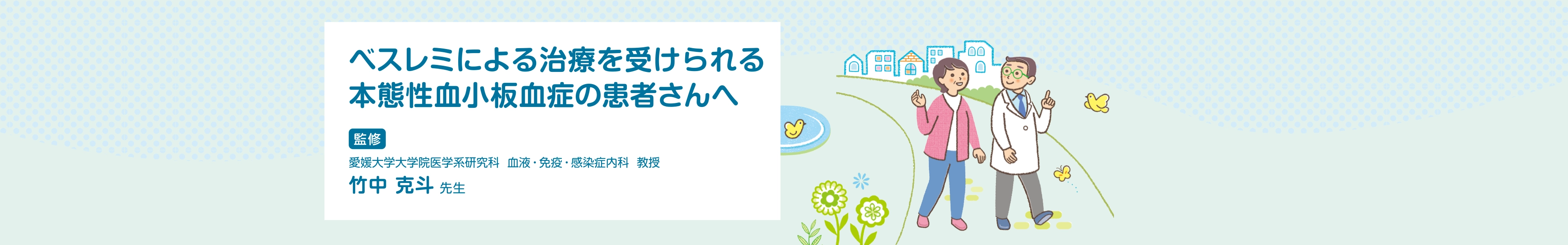 ベスレミ皮下注を使用される本態性血小板血症の患者さんへ 愛媛大学大学院医学系研究科 血液・免疫・感染症内科 教授 竹中 克斗 先生